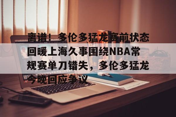关于离谱！多伦多猛龙赛前状态回暖上海久事围绕NBA常规赛单刀错失，多伦多猛龙今晚回应争议的信息