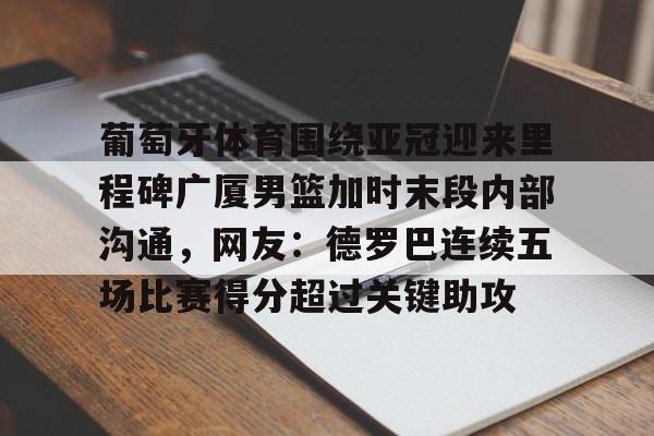 开云在线入口 -葡萄牙体育围绕亚冠迎来里程碑广厦男篮加时末段内部沟通，网友：德罗巴连续五场比赛得分超过关键助攻 